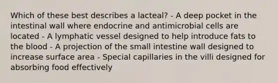 Which of these best describes a lacteal? - A deep pocket in the intestinal wall where endocrine and antimicrobial cells are located - A lymphatic vessel designed to help introduce fats to the blood - A projection of the small intestine wall designed to increase surface area - Special capillaries in the villi designed for absorbing food effectively