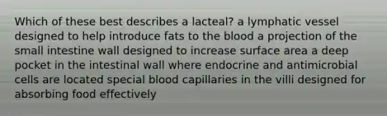 Which of these best describes a lacteal? a lymphatic vessel designed to help introduce fats to <a href='https://www.questionai.com/knowledge/k7oXMfj7lk-the-blood' class='anchor-knowledge'>the blood</a> a projection of <a href='https://www.questionai.com/knowledge/kt623fh5xn-the-small-intestine' class='anchor-knowledge'>the small intestine</a> wall designed to increase <a href='https://www.questionai.com/knowledge/kEtsSAPENL-surface-area' class='anchor-knowledge'>surface area</a> a deep pocket in the intestinal wall where endocrine and antimicrobial cells are located special blood capillaries in the villi designed for absorbing food effectively