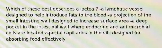 Which of these best describes a lacteal? -a lymphatic vessel designed to help introduce fats to <a href='https://www.questionai.com/knowledge/k7oXMfj7lk-the-blood' class='anchor-knowledge'>the blood</a> -a projection of <a href='https://www.questionai.com/knowledge/kt623fh5xn-the-small-intestine' class='anchor-knowledge'>the small intestine</a> wall designed to increase surface area -a deep pocket in the intestinal wall where endocrine and antimicrobial cells are located -special capillaries in the villi designed for absorbing food effectively