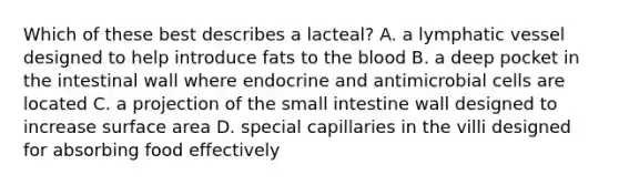 Which of these best describes a lacteal? A. a lymphatic vessel designed to help introduce fats to the blood B. a deep pocket in the intestinal wall where endocrine and antimicrobial cells are located C. a projection of the small intestine wall designed to increase surface area D. special capillaries in the villi designed for absorbing food effectively