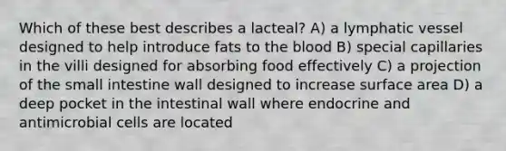 Which of these best describes a lacteal? A) a lymphatic vessel designed to help introduce fats to <a href='https://www.questionai.com/knowledge/k7oXMfj7lk-the-blood' class='anchor-knowledge'>the blood</a> B) special capillaries in the villi designed for absorbing food effectively C) a projection of <a href='https://www.questionai.com/knowledge/kt623fh5xn-the-small-intestine' class='anchor-knowledge'>the small intestine</a> wall designed to increase surface area D) a deep pocket in the intestinal wall where endocrine and antimicrobial cells are located