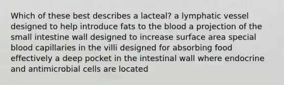 Which of these best describes a lacteal? a lymphatic vessel designed to help introduce fats to the blood a projection of the small intestine wall designed to increase surface area special blood capillaries in the villi designed for absorbing food effectively a deep pocket in the intestinal wall where endocrine and antimicrobial cells are located