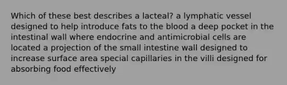 Which of these best describes a lacteal? a lymphatic vessel designed to help introduce fats to the blood a deep pocket in the intestinal wall where endocrine and antimicrobial cells are located a projection of the small intestine wall designed to increase surface area special capillaries in the villi designed for absorbing food effectively