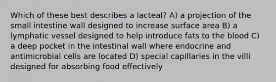 Which of these best describes a lacteal? A) a projection of the small intestine wall designed to increase surface area B) a lymphatic vessel designed to help introduce fats to the blood C) a deep pocket in the intestinal wall where endocrine and antimicrobial cells are located D) special capillaries in the villi designed for absorbing food effectively