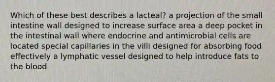 Which of these best describes a lacteal? a projection of the small intestine wall designed to increase surface area a deep pocket in the intestinal wall where endocrine and antimicrobial cells are located special capillaries in the villi designed for absorbing food effectively a lymphatic vessel designed to help introduce fats to the blood