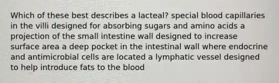 Which of these best describes a lacteal? special blood capillaries in the villi designed for absorbing sugars and amino acids a projection of the small intestine wall designed to increase surface area a deep pocket in the intestinal wall where endocrine and antimicrobial cells are located a lymphatic vessel designed to help introduce fats to the blood