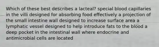 Which of these best describes a lacteal? special blood capillaries in the villi designed for absorbing food effectively a projection of <a href='https://www.questionai.com/knowledge/kt623fh5xn-the-small-intestine' class='anchor-knowledge'>the small intestine</a> wall designed to increase <a href='https://www.questionai.com/knowledge/kEtsSAPENL-surface-area' class='anchor-knowledge'>surface area</a> a lymphatic vessel designed to help introduce fats to <a href='https://www.questionai.com/knowledge/k7oXMfj7lk-the-blood' class='anchor-knowledge'>the blood</a> a deep pocket in the intestinal wall where endocrine and antimicrobial cells are located