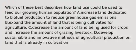 Which of these best describes how land use could be used to feed our growing human population? A.increase land dedicated to biofuel production to reduce greenhouse gas emissions B.expand the amount of land that is being cultivated for agriculture. C.decrease the amount of land being used for crops and increase the amount of grazing livestock. D.develop sustainable and innovative methods of agricultural production on land that is already in cultivation