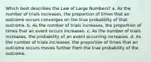 Which best describes the Law of Large Numbers? a. As the number of trials increases, the proportion of times that an outcome occurs converges on the true probability of that outcome. b. As the number of trials increases, the proportion of times that an event occurs increases. c. As the number of trials increases, the probability of an event occurring increases. d. As the number of trials increases, the proportion of times that an outcome occurs moves further from the true probability of the outcome.