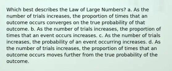 Which best describes the Law of Large Numbers? a. As the number of trials increases, the proportion of times that an outcome occurs converges on the true probability of that outcome. b. As the number of trials increases, the proportion of times that an event occurs increases. c. As the number of trials increases, the probability of an event occurring increases. d. As the number of trials increases, the proportion of times that an outcome occurs moves further from the true probability of the outcome.