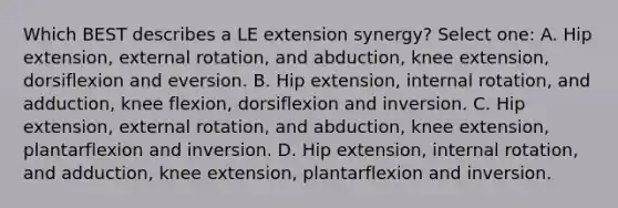 Which BEST describes a LE extension synergy? Select one: A. Hip extension, external rotation, and abduction, knee extension, dorsiflexion and eversion. B. Hip extension, internal rotation, and adduction, knee flexion, dorsiflexion and inversion. C. Hip extension, external rotation, and abduction, knee extension, plantarflexion and inversion. D. Hip extension, internal rotation, and adduction, knee extension, plantarflexion and inversion.