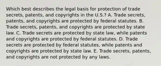 Which best describes the legal basis for protection of trade secrets, patents, and copyrights in the U.S.? A. Trade secrets, patents, and copyrights are protected by federal statutes. B. Trade secrets, patents, and copyrights are protected by state law. C. Trade secrets are protected by state law, while patents and copyrights are protected by federal statutes. D. Trade secrets are protected by federal statutes, while patents and copyrights are protected by state law. E. Trade secrets, patents, and copyrights are not protected by any laws.