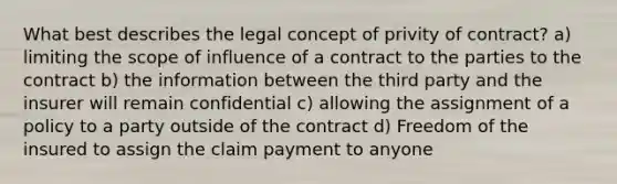 What best describes the legal concept of privity of contract? a) limiting the scope of influence of a contract to the parties to the contract b) the information between the third party and the insurer will remain confidential c) allowing the assignment of a policy to a party outside of the contract d) Freedom of the insured to assign the claim payment to anyone