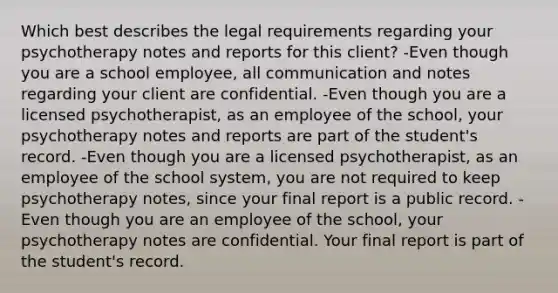 Which best describes the legal requirements regarding your psychotherapy notes and reports for this client? -Even though you are a school employee, all communication and notes regarding your client are confidential. -Even though you are a licensed psychotherapist, as an employee of the school, your psychotherapy notes and reports are part of the student's record. -Even though you are a licensed psychotherapist, as an employee of the school system, you are not required to keep psychotherapy notes, since your final report is a public record. -Even though you are an employee of the school, your psychotherapy notes are confidential. Your final report is part of the student's record.