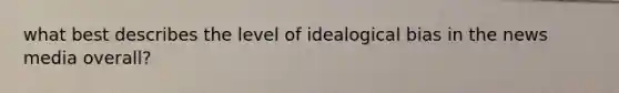 what best describes the level of idealogical bias in the news media overall?