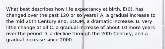 What best describes how life expectancy at birth, E(0), has changed over the past 120 or so years? A. a gradual increase to the mid-20th Century and, BOOM, a dramatic increase. B. very little change at all C. a gradual increase of about 10 more years over the period D. a decline through the 20th Century, and a gradual increase since 2000