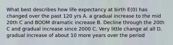 What best describes how life expectancy at birth E(0) has changed over the past 120 yrs A. a gradual increase to the mid 20th C and BOOM dramatic increase B. Decline through the 20th C and gradual increase since 2000 C. Very little change at all D. gradual increase of about 10 more years over the period