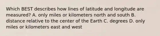 Which BEST describes how lines of latitude and longitude are measured? A. only miles or kilometers north and south B. distance relative to the center of the Earth C. degrees D. only miles or kilometers east and west