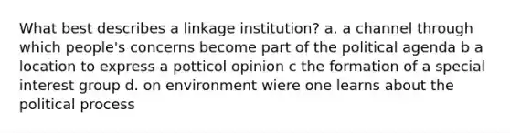 What best describes a linkage institution? a. a channel through which people's concerns become part of the political agenda b a location to express a potticol opinion c the formation of a special interest group d. on environment wiere one learns about the political process