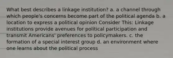 What best describes a linkage institution? a. a channel through which people's concerns become part of the political agenda b. a location to express a political opinion Consider This: Linkage institutions provide avenues for political participation and transmit Americans' preferences to policymakers. c. the formation of a special interest group d. an environment where one learns about the political process