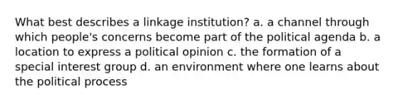 What best describes a linkage institution? a. a channel through which people's concerns become part of the political agenda b. a location to express a political opinion c. the formation of a special interest group d. an environment where one learns about the political process