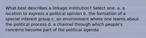 What best describes a linkage institution? Select one: a. a location to express a political opinion b. the formation of a special interest group c. an environment where one learns about the political process d. a channel through which people's concerns become part of the political agenda