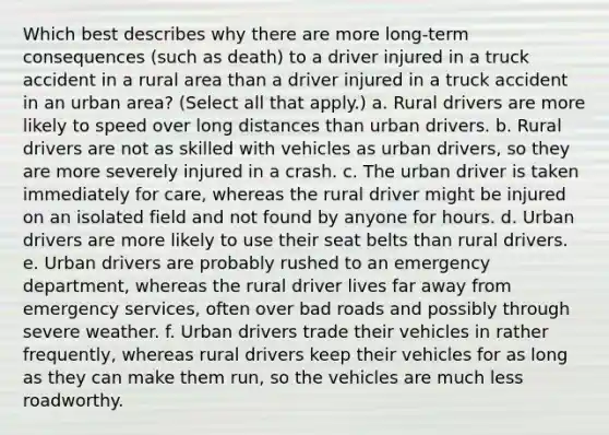 Which best describes why there are more long-term consequences (such as death) to a driver injured in a truck accident in a rural area than a driver injured in a truck accident in an urban area? (Select all that apply.) a. Rural drivers are more likely to speed over long distances than urban drivers. b. Rural drivers are not as skilled with vehicles as urban drivers, so they are more severely injured in a crash. c. The urban driver is taken immediately for care, whereas the rural driver might be injured on an isolated field and not found by anyone for hours. d. Urban drivers are more likely to use their seat belts than rural drivers. e. Urban drivers are probably rushed to an emergency department, whereas the rural driver lives far away from emergency services, often over bad roads and possibly through severe weather. f. Urban drivers trade their vehicles in rather frequently, whereas rural drivers keep their vehicles for as long as they can make them run, so the vehicles are much less roadworthy.