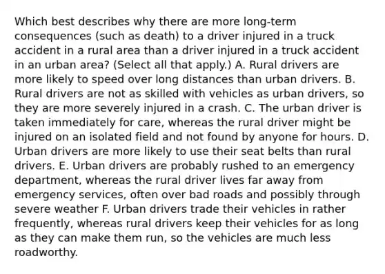 Which best describes why there are more long-term consequences (such as death) to a driver injured in a truck accident in a rural area than a driver injured in a truck accident in an urban area? (Select all that apply.) A. Rural drivers are more likely to speed over long distances than urban drivers. B. Rural drivers are not as skilled with vehicles as urban drivers, so they are more severely injured in a crash. C. The urban driver is taken immediately for care, whereas the rural driver might be injured on an isolated field and not found by anyone for hours. D. Urban drivers are more likely to use their seat belts than rural drivers. E. Urban drivers are probably rushed to an emergency department, whereas the rural driver lives far away from emergency services, often over bad roads and possibly through severe weather F. Urban drivers trade their vehicles in rather frequently, whereas rural drivers keep their vehicles for as long as they can make them run, so the vehicles are much less roadworthy.