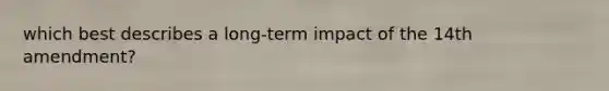 which best describes a long-term impact of the 14th amendment?