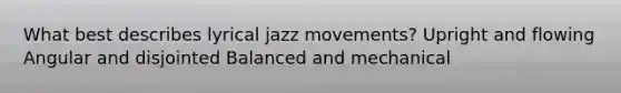 What best describes lyrical jazz movements? Upright and flowing Angular and disjointed Balanced and mechanical