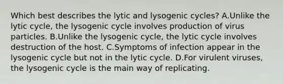 Which best describes the lytic and lysogenic cycles? A.Unlike the lytic cycle, the lysogenic cycle involves production of virus particles. B.Unlike the lysogenic cycle, the lytic cycle involves destruction of the host. C.Symptoms of infection appear in the lysogenic cycle but not in the lytic cycle. D.For virulent viruses, the lysogenic cycle is the main way of replicating.