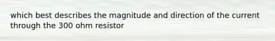 which best describes the magnitude and direction of the current through the 300 ohm resistor