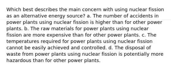 Which best describes the main concern with using nuclear fission as an alternative energy source? a. The number of accidents in power plants using nuclear fission is higher than for other power plants. b. The raw materials for power plants using nuclear fission are more expensive than for other power plants. c. The temperatures required for power plants using nuclear fission cannot be easily achieved and controlled. d. The disposal of waste from power plants using nuclear fission is potentially more hazardous than for other power plants.