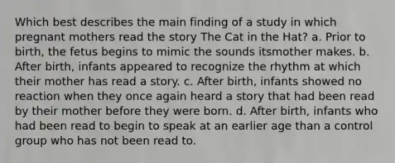 Which best describes the main finding of a study in which pregnant mothers read the story The Cat in the Hat? a. Prior to birth, the fetus begins to mimic the sounds itsmother makes. b. After birth, infants appeared to recognize the rhythm at which their mother has read a story. c. After birth, infants showed no reaction when they once again heard a story that had been read by their mother before they were born. d. After birth, infants who had been read to begin to speak at an earlier age than a control group who has not been read to.