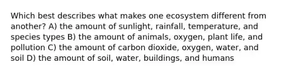 Which best describes what makes one ecosystem different from another? A) the amount of sunlight, rainfall, temperature, and species types B) the amount of animals, oxygen, plant life, and pollution C) the amount of carbon dioxide, oxygen, water, and soil D) the amount of soil, water, buildings, and humans