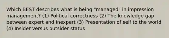 Which BEST describes what is being "managed" in impression management? (1) Political correctness (2) The knowledge gap between expert and inexpert (3) Presentation of self to the world (4) Insider versus outsider status