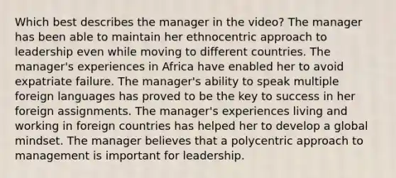 Which best describes the manager in the video? The manager has been able to maintain her ethnocentric approach to leadership even while moving to different countries. The manager's experiences in Africa have enabled her to avoid expatriate failure. The manager's ability to speak multiple foreign languages has proved to be the key to success in her foreign assignments. The manager's experiences living and working in foreign countries has helped her to develop a global mindset. The manager believes that a polycentric approach to management is important for leadership.