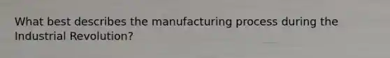 What best describes the manufacturing process during the Industrial Revolution?