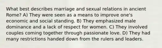 ​What best describes marriage and sexual relations in ancient Rome? A)​ They were seen as a means to improve one's economic and social standing. B) They emphasized male dominance and a lack of respect for women. C) ​They involved couples coming together through passionate love. D) ​They had many restrictions handed down from the rulers and leaders.