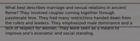 What best describes marriage and sexual relations in ancient Rome? They involved couples coming together through passionate love. They had many restrictions handed down from the rulers and leaders. They emphasized male dominance and a lack of respect for women. They were seen as a means to improve one's economic and social standing.