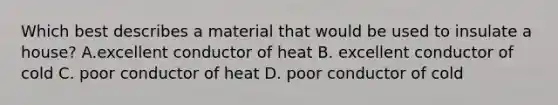 Which best describes a material that would be used to insulate a house? A.excellent conductor of heat B. excellent conductor of cold C. poor conductor of heat D. poor conductor of cold