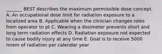 _______ BEST describes the maximum permissible dose concept. A. An occupational dose limit for radiation exposure to a localized area B. Applicable when the clinician changes roles from operator to pt C. Wearing a dosimeter prevents short and long term radiation effects D. Radiation exposure not expected to cause bodily injury at any time E. Goal is to receive 5000 mrem of radiation per calendar year