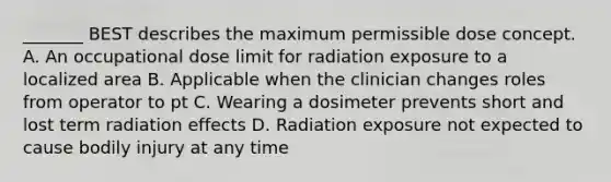 _______ BEST describes the maximum permissible dose concept. A. An occupational dose limit for radiation exposure to a localized area B. Applicable when the clinician changes roles from operator to pt C. Wearing a dosimeter prevents short and lost term radiation effects D. Radiation exposure not expected to cause bodily injury at any time