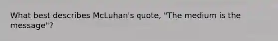 What best describes McLuhan's quote, "The medium is the message"?