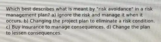 Which best describes what is meant by "risk avoidance" in a risk management plan? a) Ignore the risk and manage it when it occurs. b) Changing the project plan to eliminate a risk condition. c) Buy insurance to manage consequences. d) Change the plan to lessen consequences.