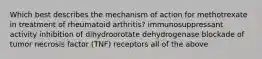 Which best describes the mechanism of action for methotrexate in treatment of rheumatoid arthritis? immunosuppressant activity inhibition of dihydroorotate dehydrogenase blockade of tumor necrosis factor (TNF) receptors all of the above