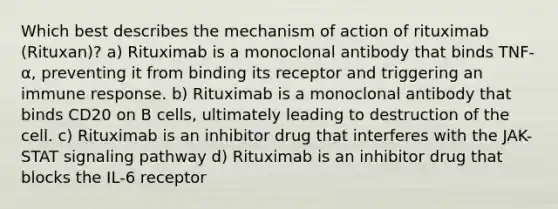 Which best describes the mechanism of action of rituximab (Rituxan)? a) Rituximab is a monoclonal antibody that binds TNF-α, preventing it from binding its receptor and triggering an immune response. b) Rituximab is a monoclonal antibody that binds CD20 on B cells, ultimately leading to destruction of the cell. c) Rituximab is an inhibitor drug that interferes with the JAK-STAT signaling pathway d) Rituximab is an inhibitor drug that blocks the IL-6 receptor