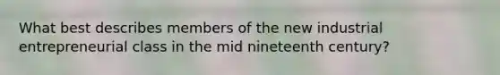 What best describes members of the new industrial entrepreneurial class in the mid nineteenth century?