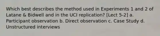 Which best describes the method used in Experiments 1 and 2 of Latane & Bidwell and in the UCI replication? [Lect 5-2] a. Participant observation b. Direct observation c. Case Study d. Unstructured interviews