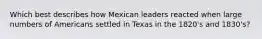 Which best describes how Mexican leaders reacted when large numbers of Americans settled in Texas in the 1820's and 1830's?